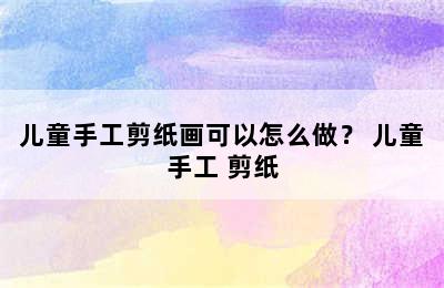 儿童手工剪纸画可以怎么做？ 儿童手工 剪纸